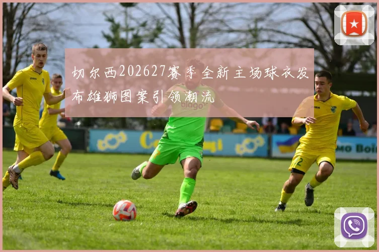 切尔西202627赛季全新主场球衣发布雄狮图案引领潮流