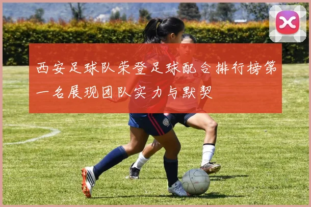 西安足球队荣登足球配合排行榜第一名展现团队实力与默契