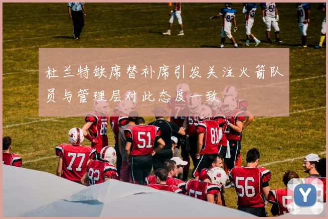 杜兰特缺席替补席引发关注火箭队员与管理层对此态度一致