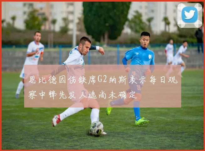 恩比德因伤缺席G2纳斯表示每日观察中锋先发人选尚未确定