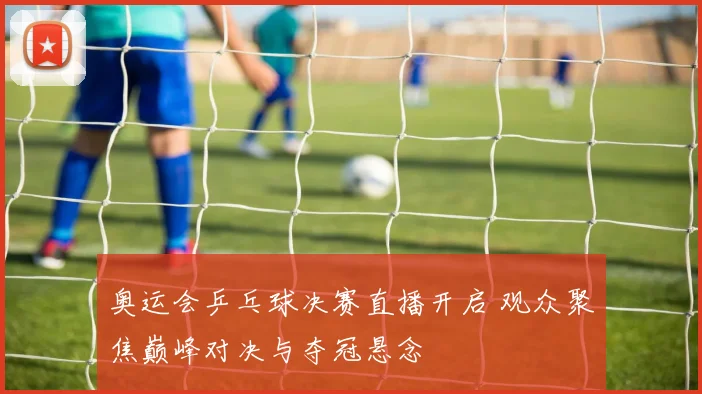 奥运会乒乓球决赛直播开启 观众聚焦巅峰对决与夺冠悬念