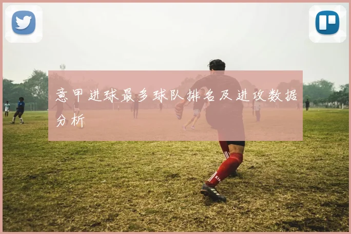 意甲进球最多球队排名及进攻数据分析